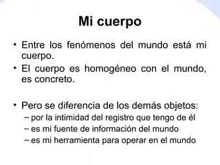 Mi cuerpo
• Entre los fenómenos del mundo está mi
cuerpo.
• El cuerpo es homogéneo con el mundo,
es concreto.
• Pero se diferencia de los demás objetos:
– por la intimidad del registro que tengo de él
– es mi fuente de información del mundo
– es mi herramienta para operar en el mundo
 