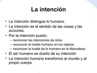 • La intención distingue lo humano.
• La intención es el sentido de las cosas y las
acciones.
• Por la intención puedo:
– reconocer las intenciones de otros
– reconocer el molde humano en los objetos
– reconocer la huella de lo humano en la Naturaleza
• El ser humano es dueño de su intención
• La intención humana transforma al mundo y al
propio cuerpo
La intención
 