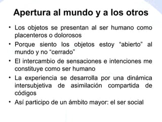 • Los objetos se presentan al ser humano como
placenteros o dolorosos
• Porque siento los objetos estoy “abierto” al
mundo y no “cerrado”
• El intercambio de sensaciones e intenciones me
constituye como ser humano
• La experiencia se desarrolla por una dinámica
intersubjetiva de asimilación compartida de
códigos
• Así participo de un ámbito mayor: el ser social
Apertura al mundo y a los otros
 