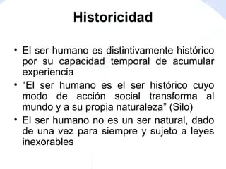 • El ser humano es distintivamente histórico
por su capacidad temporal de acumular
experiencia
• “El ser humano es el ser histórico cuyo
modo de acción social transforma al
mundo y a su propia naturaleza” (Silo)
• El ser humano no es un ser natural, dado
de una vez para siempre y sujeto a leyes
inexorables
Historicidad
 