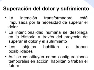 • La intención transformadora está
impulsada por la necesidad de superar el
dolor
• La intencionalidad humana se despliega
en la Historia a través del proyecto de
superar el dolor y el sufrimiento
• Los objetos habilitan o traban
posibilidades
• Así se constituyen como configuraciones
temporales en acción: habilitan o traban el
futuro
Superación del dolor y sufrimiento
 