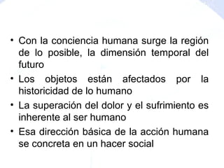 • Con la conciencia humana surge la región
de lo posible, la dimensión temporal del
futuro
• Los objetos están afectados por la
historicidad de lo humano
• La superación del dolor y el sufrimiento es
inherente al ser humano
• Esa dirección básica de la acción humana
se concreta en un hacer social
 