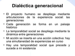 • El proyecto humano se despliega mediante
articulaciones de la experiencia social: las
generaciones
• Cada generación se forma en un paisaje
histórico
• La temporalidad social se despliega mediante la
dinámica entre generaciones
• Mi acción se inserta en una acción colectiva: hay
una simultaneidad de experiencias en curso
• Hay una temporalidad social que precede y
sucede a mi existencia
Dialéctica generacional
 