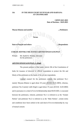 CRWP-2421-2021 1
116 IN THE HIGH COURT OF PUNJAB AND HARYANA
AT CHANDIGARH
CRWP-2421-2021
Date of Decision : 10.03.2021
Moyna Khatun and another ....Petitioners
Versus
State of Punjab and others ....Respondents
CORAM: HON'BLE MR JUSTICE ARVIND SINGH SANGWAN
Present : Mr. Sushil K. Sharma, Advocate
for the petitioners.
ARVIND SINGH SANGWAN, J. (Oral)
The present petition is filed under Article 226 of the Constitution of
India for issuance of direction to official respondents to protect the life and
liberty of the petitioners at the hands of the private respondents.
Learned counsel for the petitioners submits that petitioner No.1
namely Moyana Khatun is aged about 18 years (D.O.B. 01.01.2003), whereas,
petitioner No.2 namely Labh Singh is aged about 19 years (D.O.B. 16.03.2002)
and in pursuance to a deed of Live-In-Relationship dated 04.03.2021, is executed
between the petitioners, wherein, petitioner No.1 is referred to as the ‘Female
Partner’ and petitioner No.2 is referred to as the ‘Male Partner’, certain terms
and conditions have been settled in the said deed of live-in-relationship by way
of mutual consent.
1 of 4
::: Downloaded on - 13-03-2021 03:02:21 :::
 