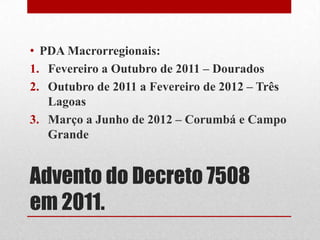 Advento do Decreto 7508
em 2011.
• PDA Macrorregionais:
1. Fevereiro a Outubro de 2011 – Dourados
2. Outubro de 2011 a Fevereiro de 2012 – Três
Lagoas
3. Março a Junho de 2012 – Corumbá e Campo
Grande
 
