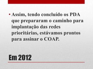 Em 2012
• Assim, tendo concluído os PDA
que prepararam o caminho para
implantação das redes
prioritárias, estávamos prontos
para assinar o COAP.
 