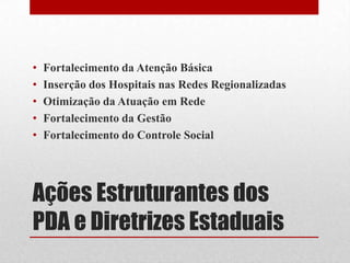 Ações Estruturantes dos
PDA e Diretrizes Estaduais
• Fortalecimento da Atenção Básica
• Inserção dos Hospitais nas Redes Regionalizadas
• Otimização da Atuação em Rede
• Fortalecimento da Gestão
• Fortalecimento do Controle Social
 