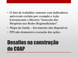 Desafios na construção
do COAP
• O fato de trabalhar somente com indicadores
universais excluiu por exemplo a Ação
Estruturante e Diretriz “Inserção dos
Hospitais nas Redes Regionalizadas”.
• Mapa da Saúde – ferramenta não disponível.
• PPI não demonstra execução das ações.
 