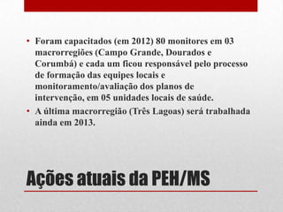 Ações atuais da PEH/MS
• Foram capacitados (em 2012) 80 monitores em 03
macrorregiões (Campo Grande, Dourados e
Corumbá) e cada um ficou responsável pelo processo
de formação das equipes locais e
monitoramento/avaliação dos planos de
intervenção, em 05 unidades locais de saúde.
• A última macrorregião (Três Lagoas) será trabalhada
ainda em 2013.
 