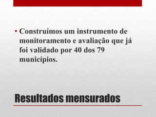 Resultados mensurados
• Construímos um instrumento de
monitoramento e avaliação que já
foi validado por 40 dos 79
municípios.
 