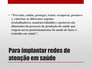 Para implantar redes de
atenção em saúde
• “Prevenir, cuidar, proteger, tratar, recuperar, promove
r, valorizar os diferentes sujeitos
(trabalhadores, usuários/cidadãos e gestores) são
dimensões do processo de produção de saúde que
exigem novos posicionamentos do modo de fazer o
trabalho em saúde”.
 