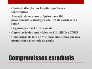 Compromissos estaduais
• Contratualização dos hospitais públicos e
filantrópicos
• Alocação de recursos próprios para 100
procedimentos estratégicos da PPI da assistência à
saúde
• Organização das CIB regionais
• Capacitação dos municípios no SIA, SIHD e CNES
• Composição do teto de MC para municípios que não
assumiram a plenitude da gestão
 