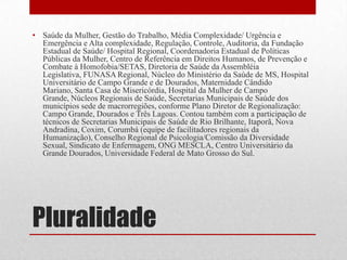 Pluralidade
• Saúde da Mulher, Gestão do Trabalho, Média Complexidade/ Urgência e
Emergência e Alta complexidade, Regulação, Controle, Auditoria, da Fundação
Estadual de Saúde/ Hospital Regional, Coordenadoria Estadual de Políticas
Públicas da Mulher, Centro de Referência em Direitos Humanos, de Prevenção e
Combate à Homofobia/SETAS, Diretoria de Saúde da Assembléia
Legislativa, FUNASA Regional, Núcleo do Ministério da Saúde de MS, Hospital
Universitário de Campo Grande e de Dourados, Maternidade Cândido
Mariano, Santa Casa de Misericórdia, Hospital da Mulher de Campo
Grande, Núcleos Regionais de Saúde, Secretarias Municipais de Saúde dos
municípios sede de macrorregiões, conforme Plano Diretor de Regionalização:
Campo Grande, Dourados e Três Lagoas. Contou também com a participação de
técnicos de Secretarias Municipais de Saúde de Rio Brilhante, Itaporã, Nova
Andradina, Coxim, Corumbá (equipe de facilitadores regionais da
Humanização), Conselho Regional de Psicologia/Comissão da Diversidade
Sexual, Sindicato de Enfermagem, ONG MESCLA, Centro Universitário da
Grande Dourados, Universidade Federal de Mato Grosso do Sul.
 
