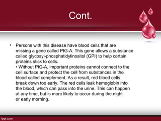 Cont.
• Persons with this disease have blood cells that are
missing a gene called PIG-A. This gene allows a substance
called glycosyl-phosphatidylinositol (GPI) to help certain
proteins stick to cells.
• Without PIG-A, important proteins cannot connect to the
cell surface and protect the cell from substances in the
blood called complement. As a result, red blood cells
break down too early. The red cells leak hemoglobin into
the blood, which can pass into the urine. This can happen
at any time, but is more likely to occur during the night
or early morning.
 