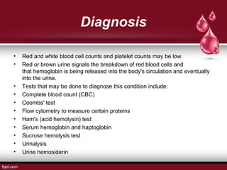 Diagnosis
• Red and white blood cell counts and platelet counts may be low.
• Red or brown urine signals the breakdown of red blood cells and
that hemoglobin is being released into the body's circulation and eventually
into the urine.
• Tests that may be done to diagnose this condition include:
• Complete blood count (CBC)
• Coombs' test
• Flow cytometry to measure certain proteins
• Ham's (acid hemolysin) test
• Serum hemoglobin and haptoglobin
• Sucrose hemolysis test
• Urinalysis
• Urine hemosiderin
 