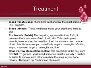Treatment
• Blood transfusions: These help treat anemia, the most common
PNH problem.
• Blood thinners: These medicines make your blood less likely to
clot.
• Eculizumab (Soliris):The only drug approved to treat PNH, it
prevents the breakdown of red blood cells. This can improve
anemia, lower or stop the need for blood transfusions, and reduce
blood clots. It can make you more likely to get a meningitis infection,
so you may need to get a meningitis vaccine.
• Bone marrow stem cell transplant:This procedure is the only cure
for PNH. To get one, you’ll need someone healthy, usually a brother
or sister, to donate stem cells to replace the ones in your bone
marrow. These are not “embryonic” stem cells.
 