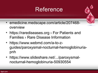 Reference
• emedicine.medscape.com/article/207468-
overview
• https://rarediseases.org › For Patients and
Families › Rare Disease Information
• https://www.webmd.com/a-to-z-
guides/paroxysmal-nocturnal-hemoglobinuria-
pnh
• https://www.slideshare.net/.../paroxysmal-
nocturnal-hemoglobinuria-50930554
 
