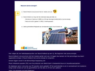 Hier volgen de vier beleidsspeerpunten van Noord-Holland op een rij. We beginnen met zonne-energie.
Noord-Holland is de provincie met het meeste aantal uren zon. Er liggen dus kansen om het percentage duurzaam
opgewekte energie in Noord-Holland met zonne-energie te vergroten.
Kansen liggen vooral in de kleinschalige toepassing van
Photo Voltaïsche panelen (PV) voor de productie van elektriciteit in bestaande bouw en nieuwbouwprojecten.
De afgelopen jaren is de prijs voor PV-panelen sterk gedaald. Of het aantrekkelijk is om in zonnestroom te investeren
hangt onder andere af van de geschiktheid van het dak en of men kan salderen
 