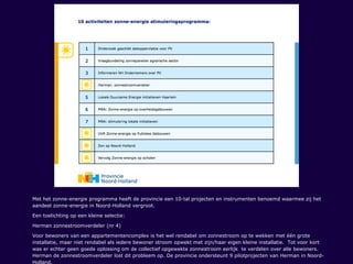 Met het zonne-energie programma heeft de provincie een 10-tal projecten en instrumenten benoemd waarmee zij het
aandeel zonne-energie in Noord-Holland vergroot.
Een toelichting op een kleine selectie:
Herman zonnestroomverdeler (nr 4)
Voor bewoners van een appartementencomplex is het wel rendabel om zonnestroom op te wekken met één grote
installatie, maar niet rendabel als iedere bewoner stroom opwekt met zijn/haar eigen kleine installatie. Tot voor kort
was er echter geen goede oplossing om de collectief opgewekte zonnestroom eerlijk te verdelen over alle bewoners.
Herman de zonnestroomverdeler lost dit probleem op. De provincie ondersteunt 9 pilotprojecten van Herman in Noord-
Holland.
 