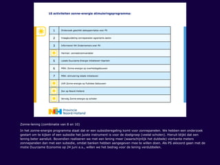 Zonne-lening (combinatie van 8 en 10)
In het zonne-energie programma staat dat er een subsidieregeling komt voor zonnepanelen. We hebben een onderzoek
gestart om te kijken of een subsidie het juiste instrument is voor de doelgroep (veelal scholen). Hieruit blijkt dat een
lening beter aansluit. Bovendien realiseren we met een lening meer (waarschijnlijk het dubbele) vierkante meters
zonnepanelen dan met een subsidie, omdat banken hebben aangegeven mee te willen doen. Als PS akkoord gaan met de
motie Duurzame Economie op 24 juni a.s., willen we het bedrag voor de lening verdubbelen.
 