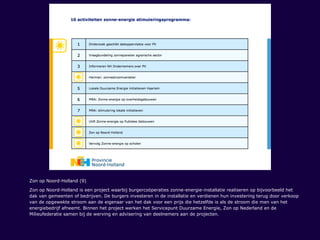 Zon op Noord-Holland (9)
Zon op Noord-Holland is een project waarbij burgercoöperaties zonne-energie-installatie realiseren op bijvoorbeeld het
dak van gemeenten of bedrijven. De burgers investeren in de installatie en verdienen hun investering terug door verkoop
van de opgewekte stroom aan de eigenaar van het dak voor een prijs die hetzelfde is als de stroom die men van het
energiebedrijf afneemt. Binnen het project werken het Servicepunt Duurzame Energie, Zon op Nederland en de
Milieufederatie samen bij de werving en advisering van deelnemers aan de projecten.
 