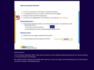 Bedrijvenspoor:
Voor het Noord-Hollandse MKB in deze sector bouwen we aan integrale ketensamenwerking om nieuwe business
in verduurzaming te ontwikkelen.
Een andere manier waarop we het MKB willen steunen is door het project Innovatiesnelweg van het Servicepunt
Duurzame Energie. Voorbeeldprojecten:
 