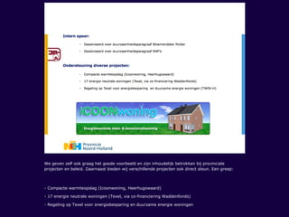 We geven zelf ook graag het goede voorbeeld en zijn inhoudelijk betrokken bij provinciale
projecten en beleid. Daarnaast bieden wij verschillende projecten ook direct steun. Een greep:
- Compacte warmteopslag (Icoonwoning, Heerhugowaard)
- 17 energie neutrale woningen (Texel, via co-financiering Waddenfonds)
- Regeling op Texel voor energiebesparing en duurzame energie woningen
 