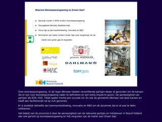 Over biomassavergassing. In de regio Alkmaar hadden verschillende partijen elkaar al gevonden om de kansen
die er zijn voor biomassavergassing nader te definiëren en een extra impuls te geven. De aanwezigheid van
partijen als ECN, HVC, TAQA spelen hierbij een cruciale rol. En ook de gemeente Alkmaar ziet deze kansen en
heeft een faciliterende rol op zich genomen.
Er is duidelijk behoefte aan kennisontwikkeling, innovatie en R&D om de dynamiek die er al was te laten
ontkiemen.
Het beleid van de provincie is door de aanwezigheid van de relevante partijen en initiatieven in Noord-Holland
dan ook gericht op biomassavergassing en het vergroten van de markt voor Groen Gas
 