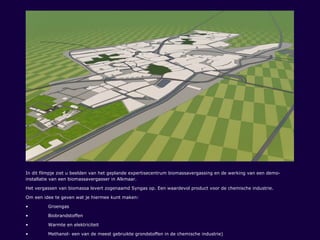 In dit filmpje ziet u beelden van het geplande expertisecentrum biomassavergassing en de werking van een demo-
installatie van een biomassavergasser in Alkmaar.
Het vergassen van biomassa levert zogenaamd Syngas op. Een waardevol product voor de chemische industrie.
Om een idee te geven wat je hiermee kunt maken:
• Groengas
• Biobrandstoffen
• Warmte en elektriciteit
• Methanol- een van de meest gebruikte grondstoffen in de chemische industrie)
 