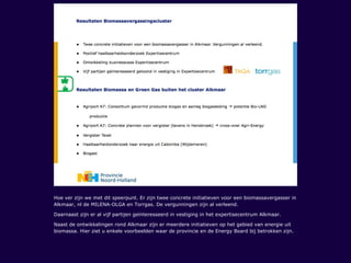 Hoe ver zijn we met dit speerpunt. Er zijn twee concrete initiatieven voor een biomassavergasser in
Alkmaar, nl de MILENA-OLGA en Torrgas. De vergunningen zijn al verleend.
Daarnaast zijn er al vijf partijen geïnteresseerd in vestiging in het expertisecentrum Alkmaar.
Naast de ontwikkelingen rond Alkmaar zijn er meerdere initiatieven op het gebied van energie uit
biomassa. Hier ziet u enkele voorbeelden waar de provincie en de Energy Board bij betrokken zijn.
 