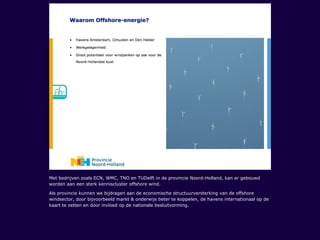 Met bedrijven zoals ECN, WMC, TNO en TUDelft in de provincie Noord-Holland, kan er gebouwd
worden aan een sterk kenniscluster offshore wind.
Als provincie kunnen we bijdragen aan de economische structuurversterking van de offshore
windsector, door bijvoorbeeld markt & onderwijs beter te koppelen, de havens internationaal op de
kaart te zetten en door invloed op de nationale besluitvorming.
 