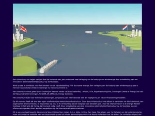 Een consortium van negen partijen doet de komende vier jaar onderzoek naar verlaging van de kostprijs van windenergie door ontwikkeling van een
innovatieve elektriciteitsinfrastructuur op de Noordzee.
Wind op zee is onmisbaar voor het behalen van de rijksdoelstelling 16% duurzame energie. Een verlaging van de kostprijs van windenergie op zee is
hiervoor noodzakelijk omdat windenergie nu niet concurrerend is.
Het consortium wordt geleid door Grontmij en bestaat verder uit Nuon/Vattenfall, Liandon, ECN, RoyalHaskoningDHV, Groningen Centre of Energy Law van
de Rijksuniversiteit Groningen, TU Delft, DC Offshore, Energy Solutions.
Het consortium kijkt naar technische oplossingen, aanpassing van internationale wet- en regelgeving en nieuwe financieringsmodellen.
Op dit moment heeft elk land een eigen onafhankelijke elektriciteitsinfrastructuur. Door deze infrastructuur met elkaar te verbinden via één kabeltracé, een
zogenaamde Interconnector, of stopcontact op zee, is de verwachting dat de kostprijs naar beneden gaat. Door de Interconnector is de energie flexibel
inzetbaar in het land dat het op dat moment nodig heeft. Door ontwikkeling van deze innovatieve elektriciteitsinfrastructuur op de Noordzee kunnen
offshore windparken direct worden aangesloten op het internationale elektriciteitsnet.
Dit is een voorbeeld waarbij de provincie Noord-Holland kan helpen d.m.v. lobby richting Den Haag. Niet alleen voor het behalen van de kostprijsreductie,
maar ook omdat de realisatie van een stopcontact op zee tot minder aanlandingspunten in de Noord-Hollandse Kust zal leiden. De ruimtelijke impact van
 