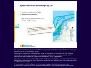 Er is nog meer ontwikkeling. Dit jaar zal het Rijk opnieuw besluiten over de Structuurvisie Windenergie op Zee, voor
nieuwe locaties van windmolenparken op zee.
Het kabinet laat ook apart nog onderzoeken of er binnen de 12 mijlszone (23 kilometer uit de kust) geschikte
locaties zijn voor nieuwe windmolenparken. Dit proces parallel daaraan. Naar verwachting zullen de eerste
uitkomsten van deze studie rond de zomer worden gepresenteerd aan de Tweede Kamer.
Anders dan voorgaande keren, heeft het Rijk deze keer actief contact gezocht met provincies en kustgemeenten; de
provincie Noord-Holland heeft hier een faciliterende en adviserende rol in genomen; zoals bij de bestuursconferentie
op 13 februari hier in Haarlem.
De provincie Noord-Holland heeft begin mei een zienswijze ingediend. Daarbij hebben we onder andere
aangedrongen op een zorgvuldig proces, waarbij kustgemeenten en provincie actief betrokken moeten worden.
 