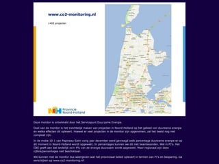 Deze monitor is ontwikkeld door het Servicepunt Duurzame Energie.
Doel van de monitor is het inzichtelijk maken van projecten in Noord-Holland op het gebied van duurzame energie
en welke effecten dit oplevert. Hoewel er veel projecten in de monitor zijn opgenomen, zal het beeld nog niet
compleet zijn.
In de motie 10-1 van Papineau-Salm vorig jaar december werd gevraagd welk percentage duurzame energie er op
dit moment in Noord-Holland wordt opgewekt. In percentages kunnen we dit niet beantwoorden. Wel in PJ’s. Het
CBS geeft aan dat landelijk zo’n 4% van de energie duurzaam wordt opgewekt. Maar regionaal zijn deze
cijfers/percentages niet beschikbaar.
We kunnen met de monitor dus weergeven wat het provinciaal beleid oplevert in termen van PJ’s en besparing. Ga
eens kijken op www.co2-monitoring.nl!
 