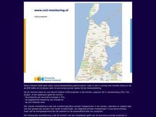 Noord-Holland heeft geen eigen productiedoelstelling geformuleerd, maar is wel in overleg met minister Kamp en bij
de SER tafels om te bezien welk rol provincies kunnen spelen bij de rijksdoelstelling.
Op dit moment staan er voor Noord-Holland 1400 projecten in de monitor, waarvan 56 in voorbereiding (4%). Per
project of per speerpunt geeft de monitor
- de productie van duurzame energie in PJ’s,
- de opgeleverde besparing van energie en
- de co2-reductie weer.
Een nieuwe ontwikkeling is dat ook investeringscijfers worden meegenomen in de monitor, waardoor er volgend jaar
ook iets gezegd kan worden over totale investeringen, de uitgelokte private investeringen in duurzame energie,
maar ook de werkgelegenheid die het oplevert en de kosteneffectiviteit van projecten.
Een belangrijke kanttekening is dat de monitor niet een totaalbeeld geeft van de duurzame energie productie in
 
