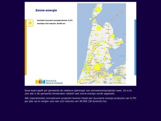 Deze kaart geeft per gemeente de relatieve opbrengst van zonnestroomprojecten weer. Zo is te
zien dat in de gemeente Amsterdam relatief veel zonne-energie wordt opgewekt.
Alle (operationele) zonnestroom projecten leveren totaal een duurzame energie productie van 0,7PJ
per jaar op en zorgen voor een co2-reductie van 38.000 (38 duizend) ton.
 