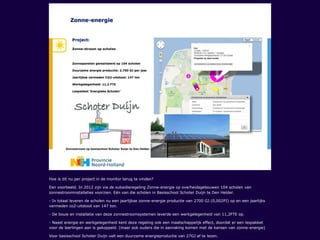Hoe is dit nu per project in de monitor terug te vinden?
Een voorbeeld. In 2012 zijn via de subsidieregeling Zonne-energie op overheidsgebouwen 104 scholen van
zonnestroominstallaties voorzien. Eén van die scholen in Basisschool Schoter Duijn te Den Helder.
- In totaal leveren de scholen nu een jaarlijkse zonne-energie productie van 2700 GJ (0,002PJ) op en een jaarlijks
vermeden co2-uitstoot van 147 ton.
- De bouw en installatie van deze zonnestroomsystemen leverde een werkgelegenheid van 11,2FTE op.
- Naast energie en werkgelegenheid kent deze regeling ook een maatschappelijk effect, doordat er een lespakket
voor de leerlingen aan is gekoppeld. (maar ook ouders die in aanraking komen met de kansen van zonne-energie)
Voor basisschool Schoter Duijn valt een duurzame energieproductie van 27GJ af te lezen.
 