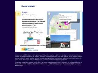 De provincie had €1 miljoen in de regeling beschikbaar. De regeling was binnen één dag overtekend door scholen.
Dit was de eerste tranche van de regeling, waardoor overheidsgebouwen toen geen gebruik van de regeling hebben
kunnen maken. Er wordt gewerkt aan een nieuwe regeling waardoor ook publieke gebouwen weer kans maken. In
totaal zijn in de loop van 2011 en 2012 op 104 scholen zonnestroominstallaties geplaatst.
De scholen kregen een subsidie van €7.000,- per zonne-energiesysteem (van 3,5kWpiek). De installaties kostten in
die periode rond de €11.000,-. De scholen hebben circa €4.000,- zelf bijgedragen of als subsidie bij de gemeente
aangevraagd.
 