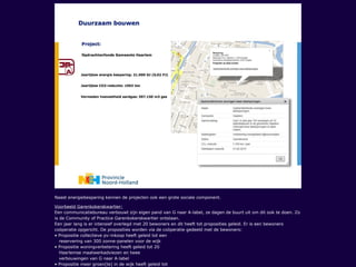 Naast energiebesparing kennen de projecten ook een grote sociale component.
Voorbeeld Garenkokerskwartier:
Een communicatiebureau verbouwt zijn eigen pand van G naar A-label, ze dagen de buurt uit om dit ook te doen. Zo
is de Community of Practice Garenkokerskwartier ontstaan.
Een jaar lang is er intensief overlegd met 20 bewoners en dit heeft tot proposities geleid. Er is een bewoners
coöperatie opgericht. De proposities worden via de coöperatie gedeeld met de bewoners:
• Propositie collectieve pv-inkoop heeft geleid tot een
reservering van 300 zonne-panelen voor de wijk
• Propositie woningverbetering heeft geleid tot 20
Haarlemse maatwerkadviezen en twee
verbouwingen van G naar A-label
• Propositie meer groen(te) in de wijk heeft geleid tot
 