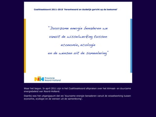 Waar het begon. In april 2011 zijn in het Coalitieakkoord afspraken over het klimaat- en duurzame
energiebeleid van Noord-Holland.
Daarbij was het uitgangspunt dat we ‘duurzame energie benaderen vanuit de wisselwerking tussen
economie, ecologie en de wensen uit de samenleving’.
 