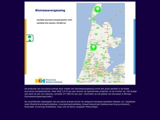 De productie van duurzame energie door middel van biomassavergassing vormt een groot aandeel in de totale
duurzame energieproductie. Maar liefst 5,9 PJ per jaar leveren de operationele projecten uit de monitor op. Het draagt
ook sterk bij aan co2-reductie, namelijk 277.000 ton per jaar. Uitschieter op het gebied van biomassa is Alkmaar
(biomassavergassingscluster)
De verschillende maatregelen die duurzame energie binnen de categorie biomassa opwekken bestaan uit: installaties
zoals AfvalVerbrandingsInstallaties, covergistingsinstallaties, biowarmtecentrale (stadsverwarming purmerend),
Rioolwater Zuiverings Installaties, maar ook de demo-vergasser Milena/Olga).
 