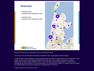 Deze kaart betreft zowel windenergie op land, als windenergie op zee.
Voor wind op zee zijn twee grote windparken meegerekend voor de gemeenten Velsen en Bergen.
In totaal leveren zij een jaarlijkse duurzame energieproductie van 8,8PJ. Zij vallen buiten de provinciegrenzen, maar
dragen wel sterk bij aan de landelijke doelstelling om in 2020 16% van de energie duurzaam op te wekken.
Windenergie op land, wat geen speerpunt meer is van de provincie, wordt nog wel gemonitord, omdat dit wel
bijdraagt aan de totale productie van duurzame energie in de provincie Noord-Holland. De projecten die zijn ingevuld
voor Windenergie op land leveren jaarlijks een energieproductie van 5,8PJ op.
Totaal wind op land / wind op zee: 14,6PJ
 