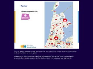 Warmte is geen speerpunt, maar we hebben het wel in beeld. Zo zijn we betrokken bij projecten
met warmtenetten en smart grids.
Ook vinden in Noord-Holland 4 Rijksprojecten plaats voor geothermie. Deze zijn op de kaart
omcirkelt. Een mooie cross-over van het cluster energie met het cluster agri (agriboard).
 