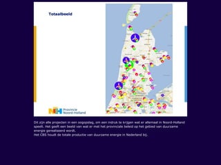 Dit zijn alle projecten in een oogopslag, om een indruk te krijgen wat er allemaal in Noord-Holland
speelt. Het geeft een beeld van wat er met het provinciale beleid op het gebied van duurzame
energie gerealiseerd wordt.
Het CBS houdt de totale productie van duurzame energie in Nederland bij.
 