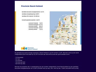 De jaarlijkse duurzame energie productie in Noord-Holland is op dit moment 13,3PJ. Wanneer wind op zee wordt
meegerekend komt het totaal op 22,1PJ! Dit toont aan dat wind op zee een groot aandeel vormt.
- 5,9 biomassa
- 0,7 zon
- 0,9 warmte
- 5,8 wind op land
- 8,8 wind op zee)
Wanneer de projecten die in voorbereiding zijn ook worden meegerekend, komt Noord-Holland op een jaarlijkse
duurzame energieproductie van 23,6PJ (inclusief wind op zee), excl. wind op zee: 14,8PJ (exclusief wind op zee)
 