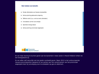 En om meer sturing te kunnen geven aan de dynamiek in deze sector in Noord-Holland richten we
een Energyboard op.
En we willen zelf natuurlijk ook het goede voorbeeld geven. Begin 2012 is het verduurzaamde
nieuwe provinciekantoor geopend en we werken aan het verduurzamen van het provinciaal
wagenpark door bij vervanging over te schakelen op gas en elektrisch.
 