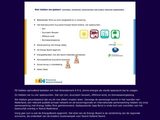 PS hebben aanvullend besloten om met Amendement A 9-5, zonne-energie als vierde speerpunt toe te voegen.
Zo hebben we nu vier speerpunten. Dat zijn zon, duurzaam bouwen, offshore-wind, en biomassavergassing.
We hebben geconstateerd dat wij dit niet alleen moeten doen. Vanwege de aanwezige kennis in het noorden van
Nederland, een relevant publiek-privaat netwerk en de bovenregionale en internationale samenwerking hebben wij onze
samenwerking met Energy Valley flink geïntensiveerd. Gedeputeerde Jaap Bond is sinds kort ook voorzitter van het
bestuurlijk overleg in Noord-Nederland.
Vorig jaar juni is ook de EnergyBoard opgericht. Het doel van de Energy Board is de versterking van de regionale
economie, als onderdeel van de bredere clusteraanpak voor Noord-Holland Noord.
 