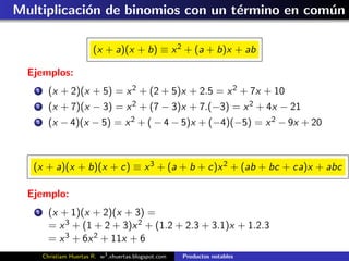 Multiplicaci´n de binomios con un t´rmino en com´n
            o                      e            u

                         (x + a)(x + b) ≡ x 2 + (a + b)x + ab

  Ejemplos:
   1     (x + 2)(x + 5) = x 2 + (2 + 5)x + 2.5 = x 2 + 7x + 10
   2     (x + 7)(x − 3) = x 2 + (7 − 3)x + 7.(−3) = x 2 + 4x − 21
   3     (x − 4)(x − 5) = x 2 + ( − 4 − 5)x + (−4)(−5) = x 2 − 9x + 20



   (x + a)(x + b)(x + c) ≡ x 3 + (a + b + c)x 2 + (ab + bc + ca)x + abc

  Ejemplo:
   1     (x + 1)(x + 2)(x + 3) =
         = x 3 + (1 + 2 + 3)x 2 + (1.2 + 2.3 + 3.1)x + 1.2.3
         = x 3 + 6x 2 + 11x + 6
       Christiam Huertas R. w3 .xhuertas.blogspot.com   Productos notables
 