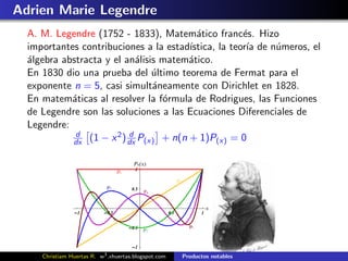 Adrien Marie Legendre
  A. M. Legendre (1752 - 1833), Matem´tico franc´s. Hizo
                                         a           e
  importantes contribuciones a la estad´
                                       ıstica, la teor´ de n´meros, el
                                                      ıa    u
  ´lgebra abstracta y el an´lisis matem´tico.
  a                        a           a
  En 1830 dio una prueba del ultimo teorema de Fermat para el
                                ´
  exponente n = 5, casi simult´neamente con Dirichlet en 1828.
                                a
  En matem´ticas al resolver la f´rmula de Rodrigues, las Funciones
            a                     o
  de Legendre son las soluciones a las Ecuaciones Diferenciales de
  Legendre:
             d         2 d
            dx (1 − x ) dx P(x) + n(n + 1)P(x) = 0




     Christiam Huertas R. w3 .xhuertas.blogspot.com   Productos notables
 