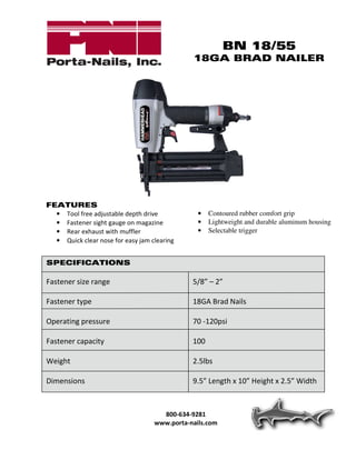 BN 18/55
                                              18GA BRAD NAILER




FEATURES
  • Tool free adjustable depth drive            •   Contoured rubber comfort grip
  • Fastener sight gauge on magazine            •   Lightweight and durable aluminum housing
  • Rear exhaust with muffler                   •   Selectable trigger
  • Quick clear nose for easy jam clearing


SPECIFICATIONS

Fastener size range                           5/8” – 2”

Fastener type                                 18GA Brad Nails

Operating pressure                            70 -120psi

Fastener capacity                             100

Weight                                        2.5lbs

Dimensions                                    9.5” Length x 10” Height x 2.5” Width



                                     800-634-9281
                                   www.porta-nails.com
 